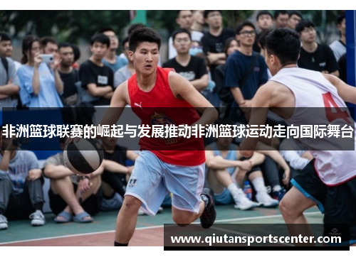 非洲篮球联赛的崛起与发展推动非洲篮球运动走向国际舞台
