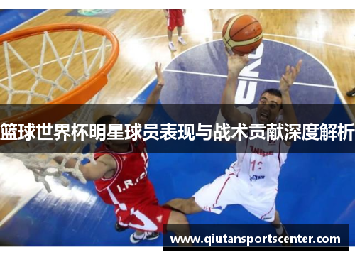 篮球世界杯明星球员表现与战术贡献深度解析
